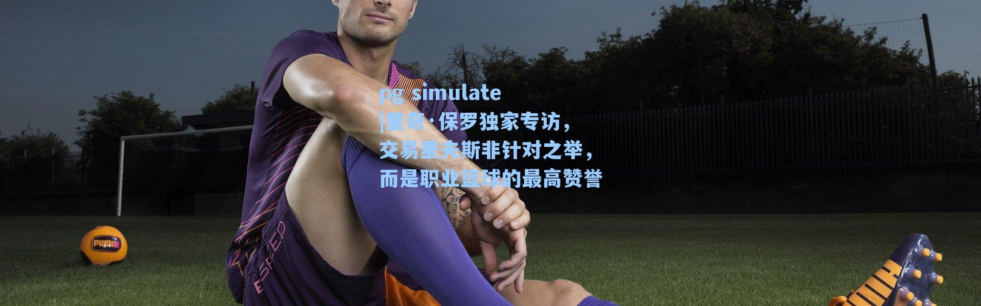 pg simulate|里奇·保罗独家专访，交易里夫斯非针对之举，而是职业篮球的最高赞誉