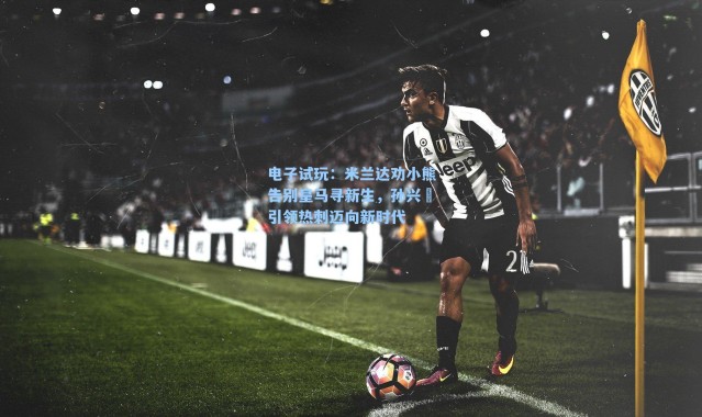 电子试玩：米兰达劝小熊告别皇马寻新生，孙兴慜引领热刺迈向新时代