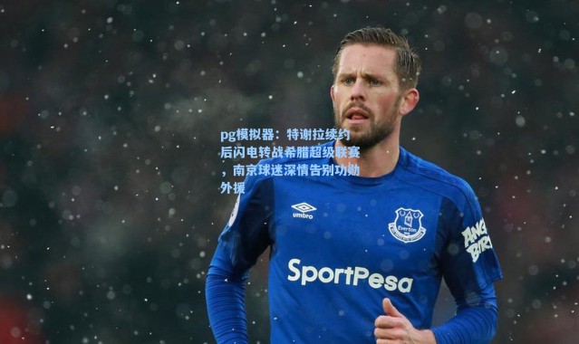 pg模拟器：特谢拉续约后闪电转战希腊超级联赛，南京球迷深情告别功勋外援