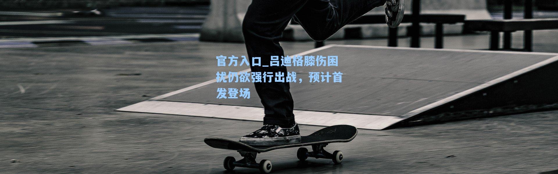 官方入口_吕迪格膝伤困扰仍欲强行出战，预计首发登场