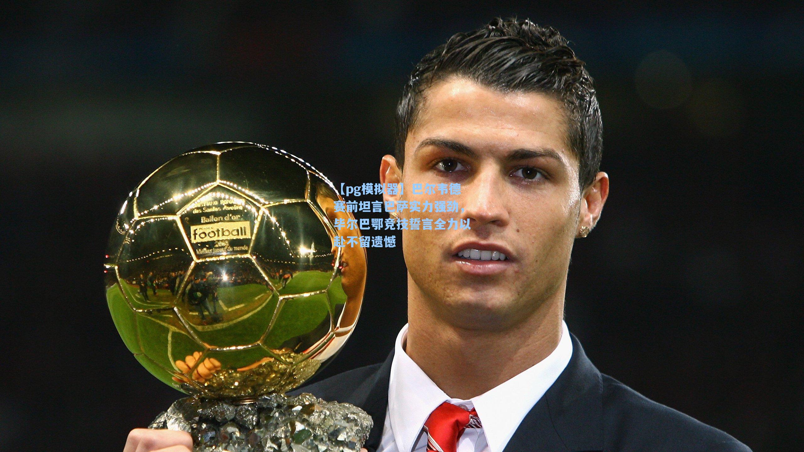 巴尔韦德赛前坦言巴萨实力强劲,毕尔巴鄂竞技誓言全力以赴不留遗憾