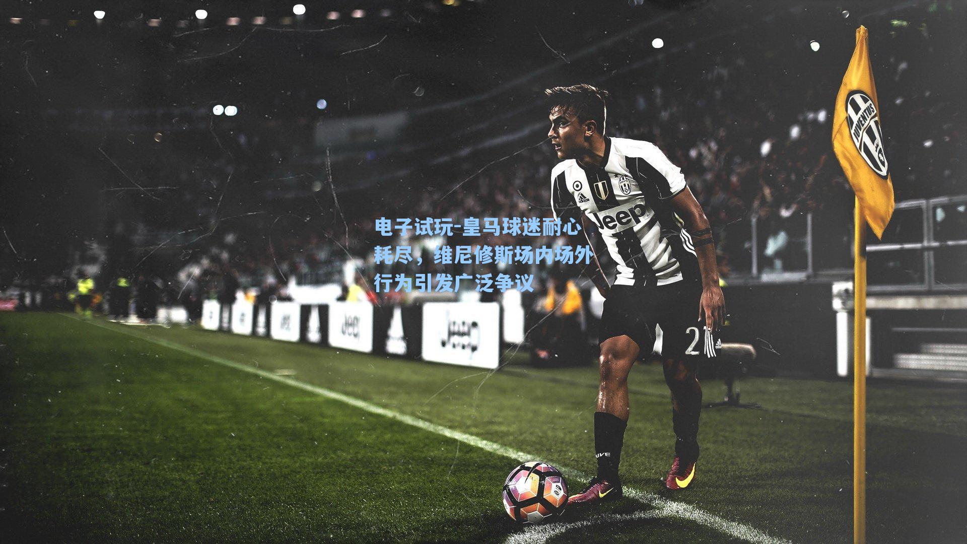 皇马球迷耐心耗尽，维尼修斯场内场外行为引发广泛争议